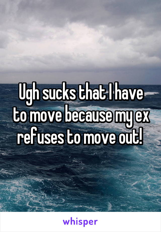 Ugh sucks that I have to move because my ex refuses to move out! 