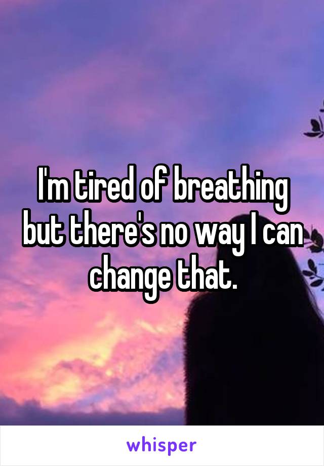 I'm tired of breathing but there's no way I can change that.