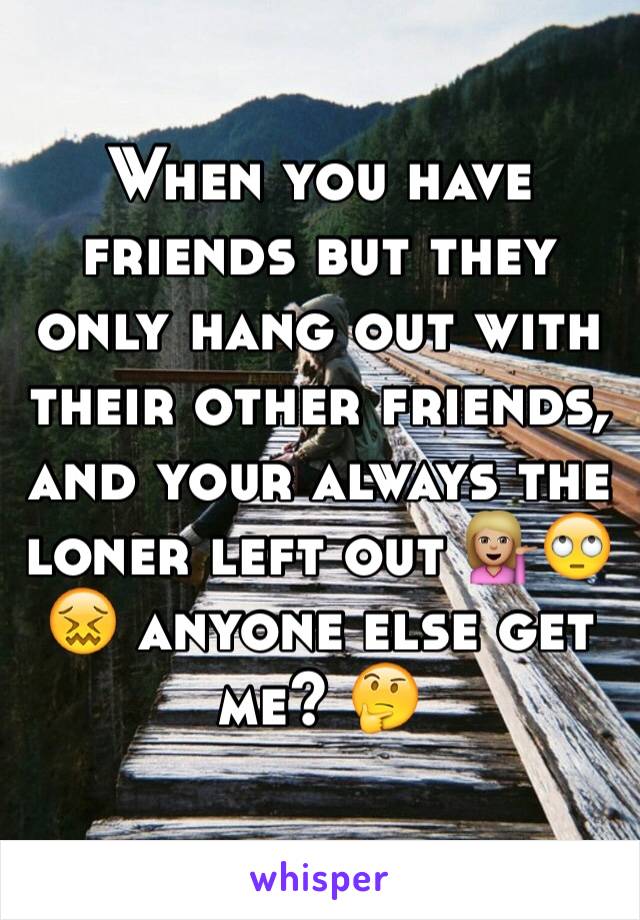 When you have friends but they only hang out with their other friends, and your always the loner left out 💁🏼🙄😖 anyone else get me? 🤔
