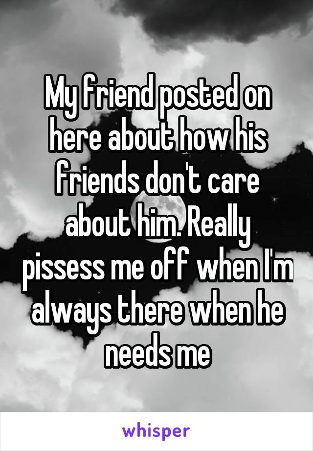 My friend posted on here about how his friends don't care about him. Really pissess me off when I'm always there when he needs me