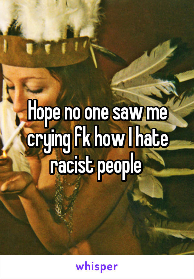 Hope no one saw me crying fk how I hate racist people 