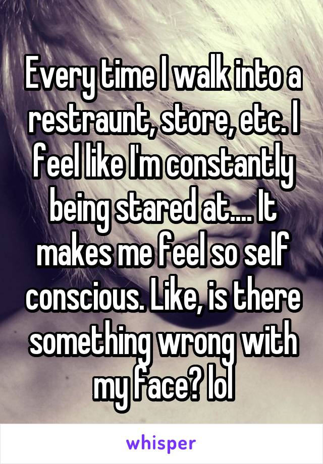 Every time I walk into a restraunt, store, etc. I feel like I'm constantly being stared at.... It makes me feel so self conscious. Like, is there something wrong with my face? lol