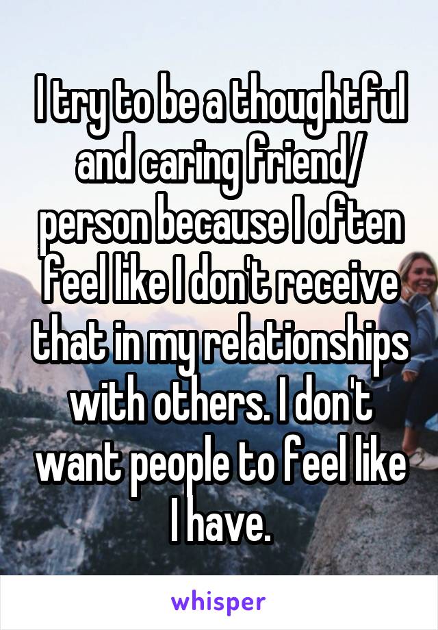 I try to be a thoughtful and caring friend/ person because I often feel like I don't receive that in my relationships with others. I don't want people to feel like I have.