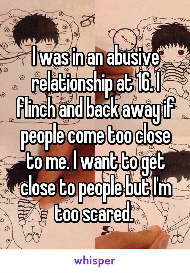 I was in an abusive relationship at 16. I flinch and back away if people come too close to me. I want to get close to people but I'm too scared. 