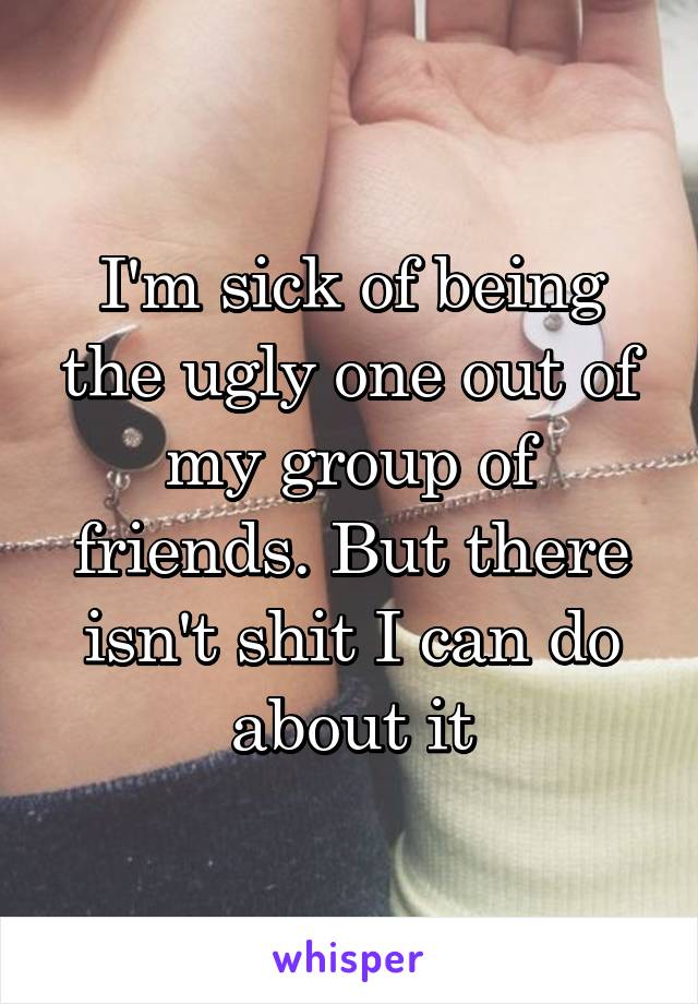 I'm sick of being the ugly one out of my group of friends. But there isn't shit I can do about it