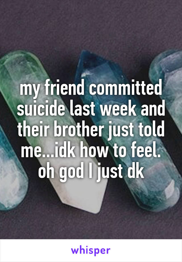 my friend committed suicide last week and their brother just told me...idk how to feel. oh god I just dk