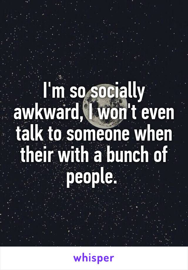 I'm so socially awkward, I won't even talk to someone when their with a bunch of people. 