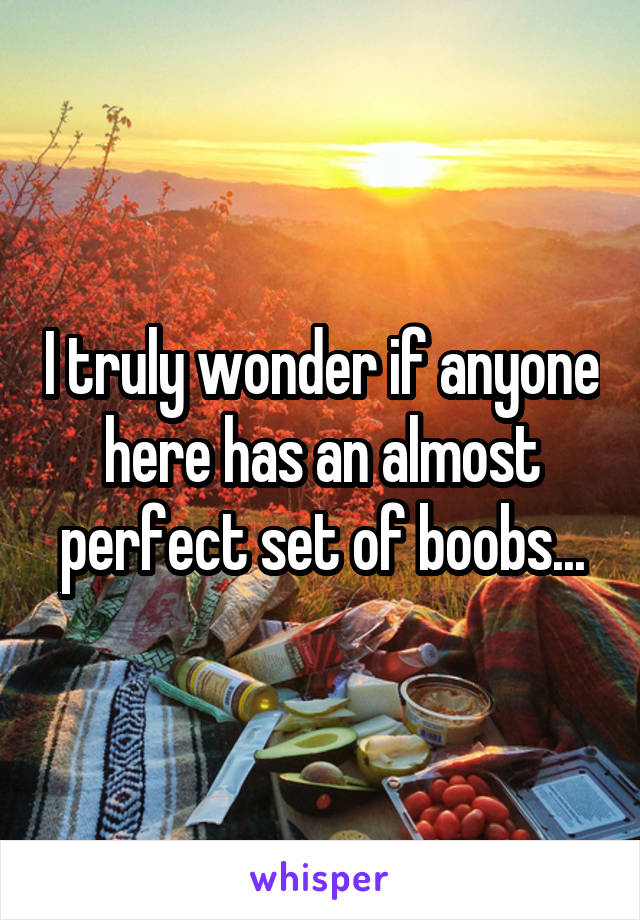 I truly wonder if anyone here has an almost perfect set of boobs...