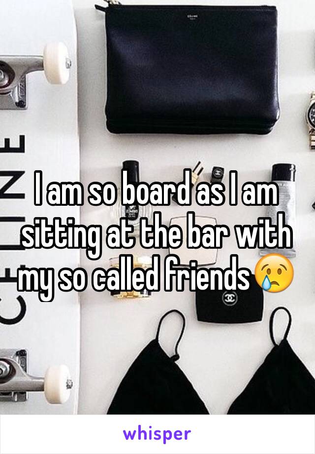 I am so board as I am sitting at the bar with my so called friends😢