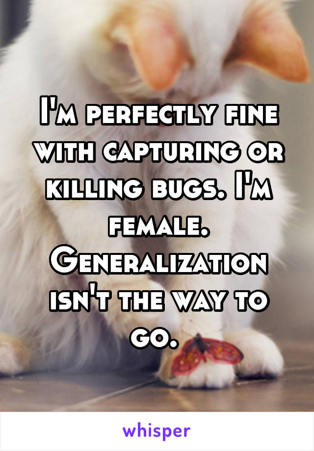 I'm perfectly fine with capturing or killing bugs. I'm female. Generalization isn't the way to go. 