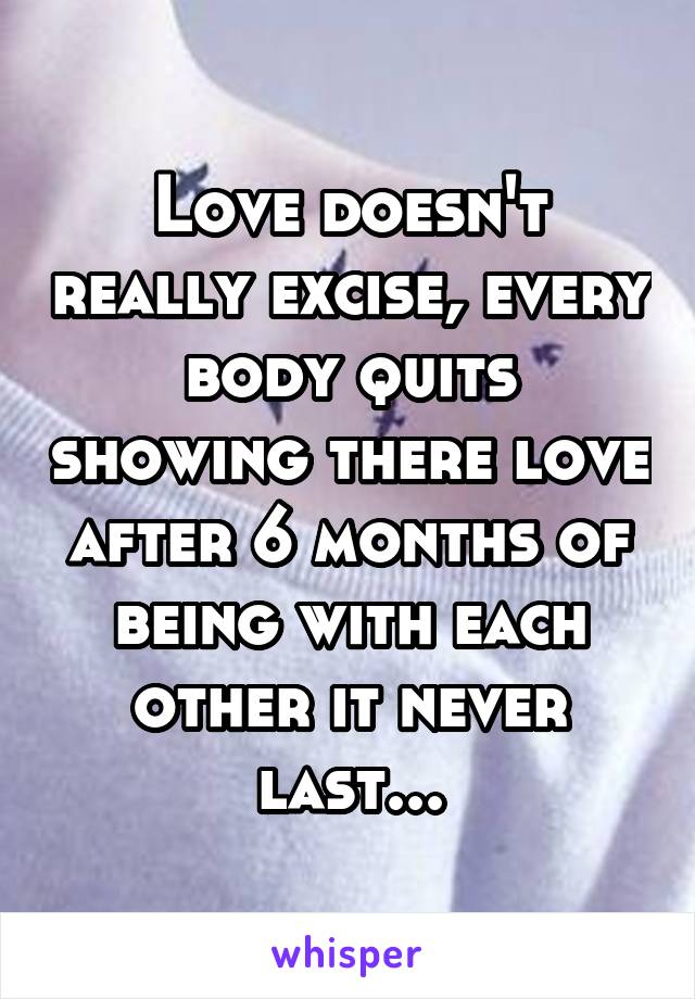 Love doesn't really excise, every body quits showing there love after 6 months of being with each other it never last...