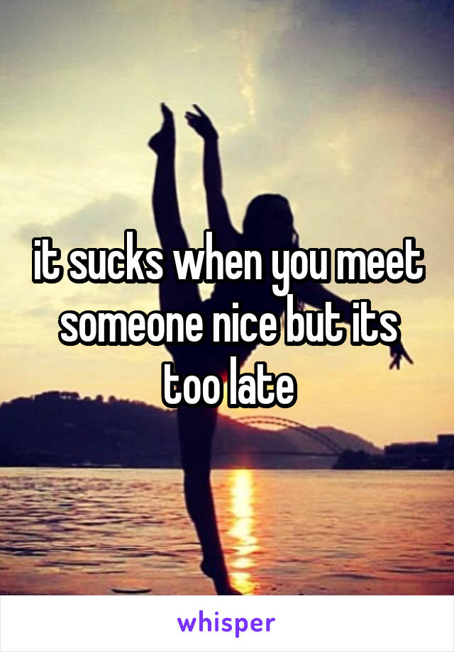 it sucks when you meet someone nice but its too late