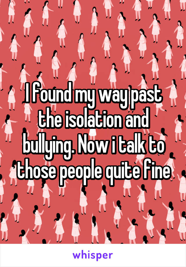 I found my way past the isolation and bullying. Now i talk to those people quite fine