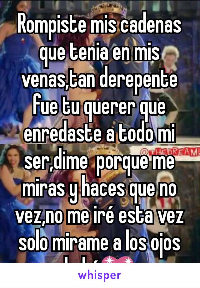 Rompiste mis cadenas que tenia en mis venas,tan derepente fue tu querer que enredaste a todo mi ser,dime  porque me miras y haces que no vez,no me iré esta vez solo mirame a los ojos bebé💖