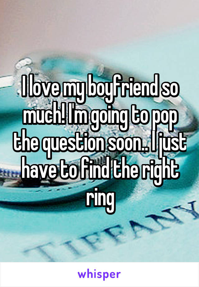 I love my boyfriend so much! I'm going to pop the question soon.. I just have to find the right ring