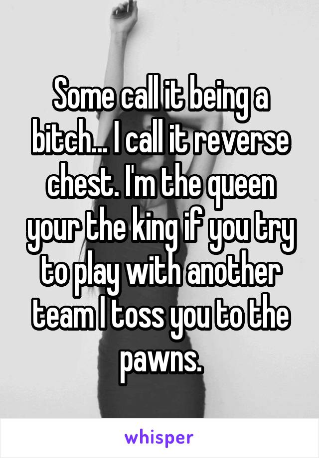 Some call it being a bitch... I call it reverse chest. I'm the queen your the king if you try to play with another team I toss you to the pawns.