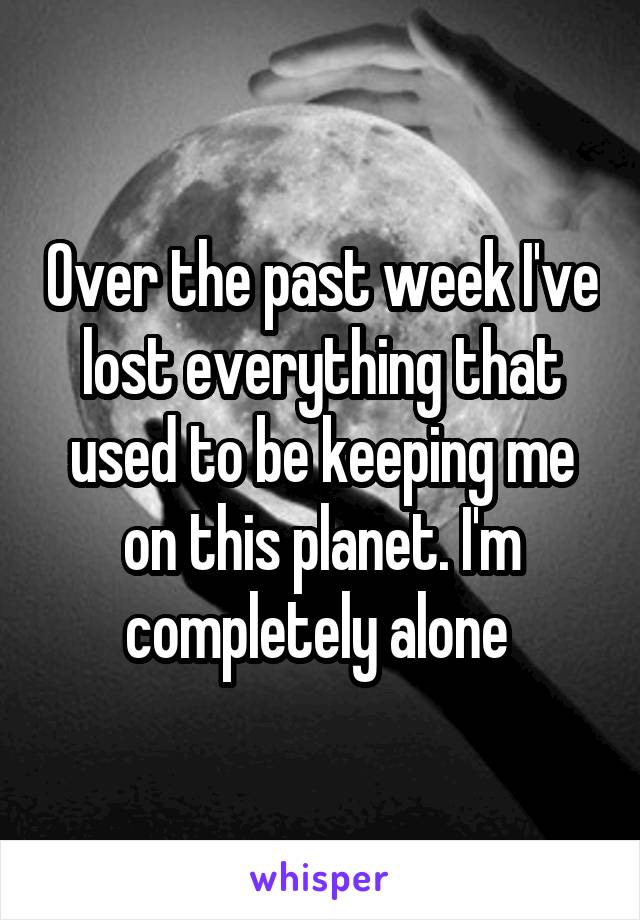 Over the past week I've lost everything that used to be keeping me on this planet. I'm completely alone 