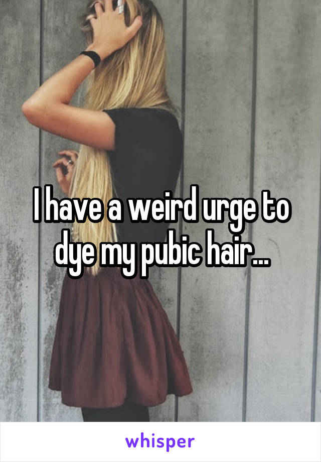 I have a weird urge to dye my pubic hair...