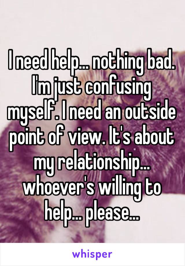 I need help… nothing bad. I'm just confusing myself. I need an outside point of view. It's about my relationship… whoever's willing to help… please…