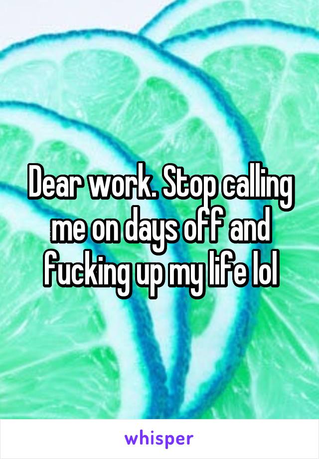 Dear work. Stop calling me on days off and fucking up my life lol