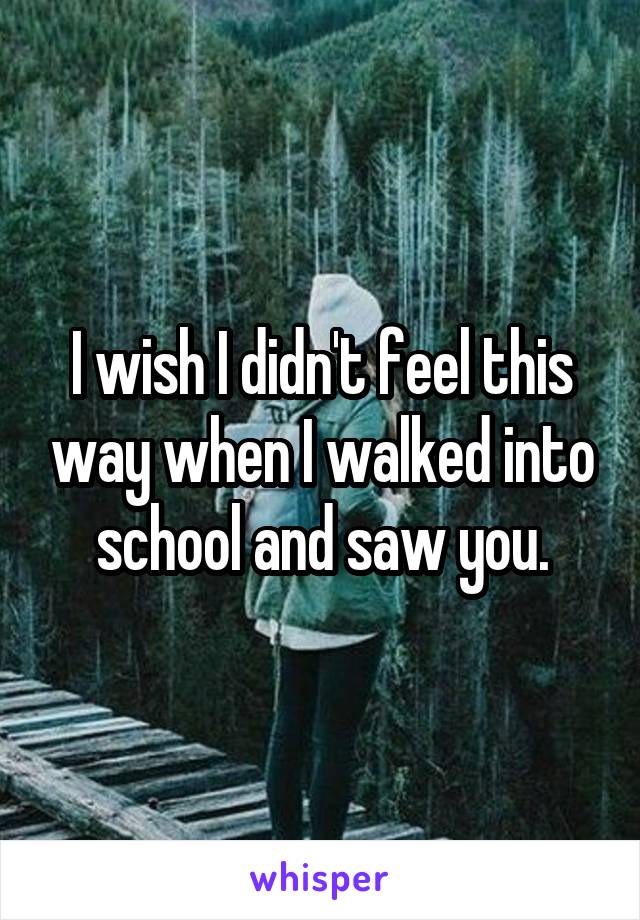 I wish I didn't feel this way when I walked into school and saw you.