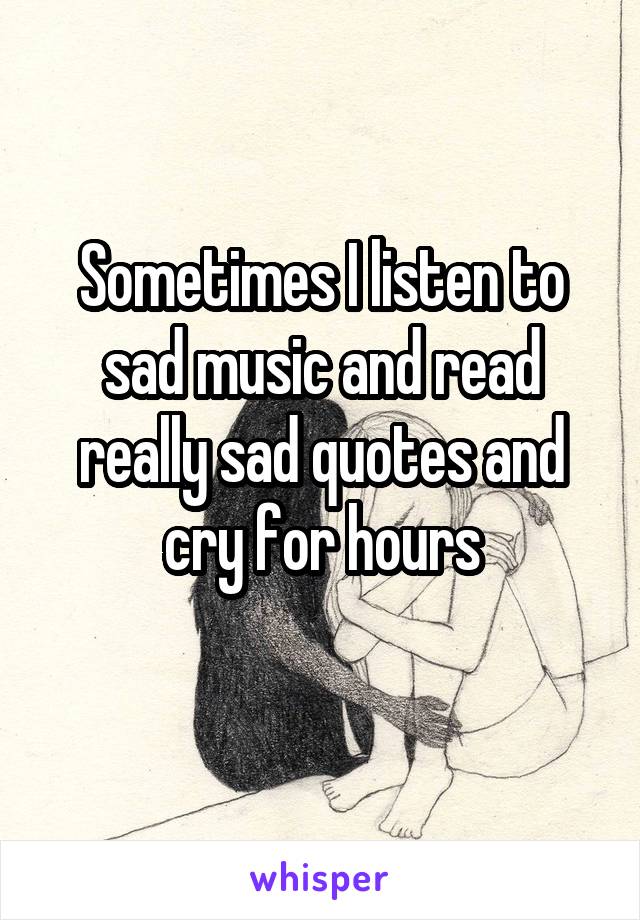 Sometimes I listen to sad music and read really sad quotes and cry for hours
