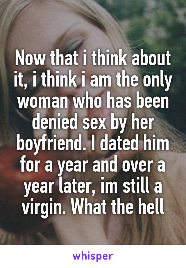 Now that i think about it, i think i am the only woman who has been denied sex by her boyfriend. I dated him for a year and over a year later, im still a virgin. What the hell