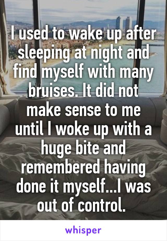 I used to wake up after sleeping at night and find myself with many bruises. It did not make sense to me until I woke up with a huge bite and remembered having done it myself...I was out of control. 