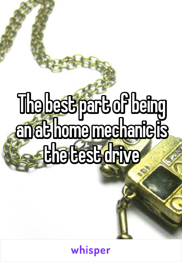 The best part of being an at home mechanic is the test drive