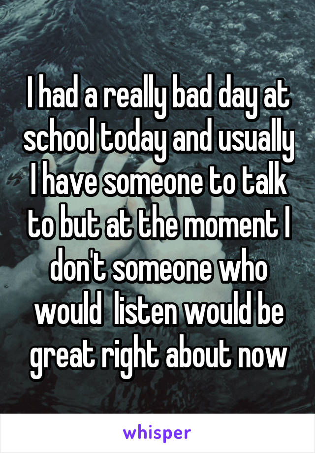 I had a really bad day at school today and usually I have someone to talk to but at the moment I don't someone who would  listen would be great right about now