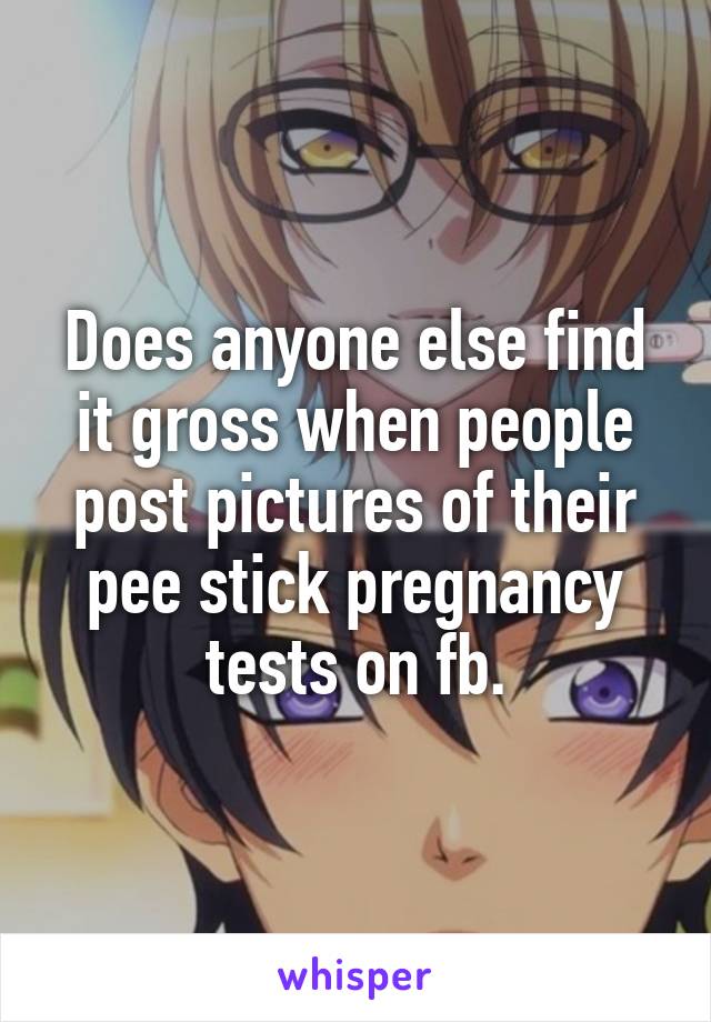 Does anyone else find it gross when people post pictures of their pee stick pregnancy tests on fb.