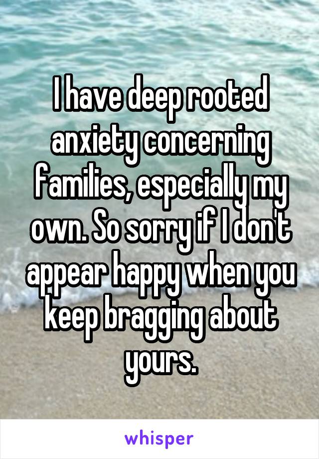 I have deep rooted anxiety concerning families, especially my own. So sorry if I don't appear happy when you keep bragging about yours.