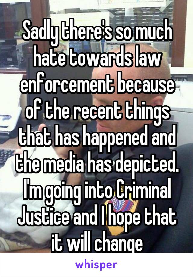 Sadly there's so much hate towards law enforcement because of the recent things that has happened and the media has depicted. I'm going into Criminal Justice and I hope that it will change