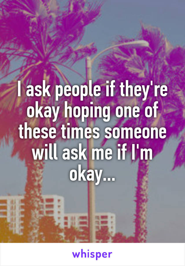 I ask people if they're okay hoping one of these times someone will ask me if I'm okay...