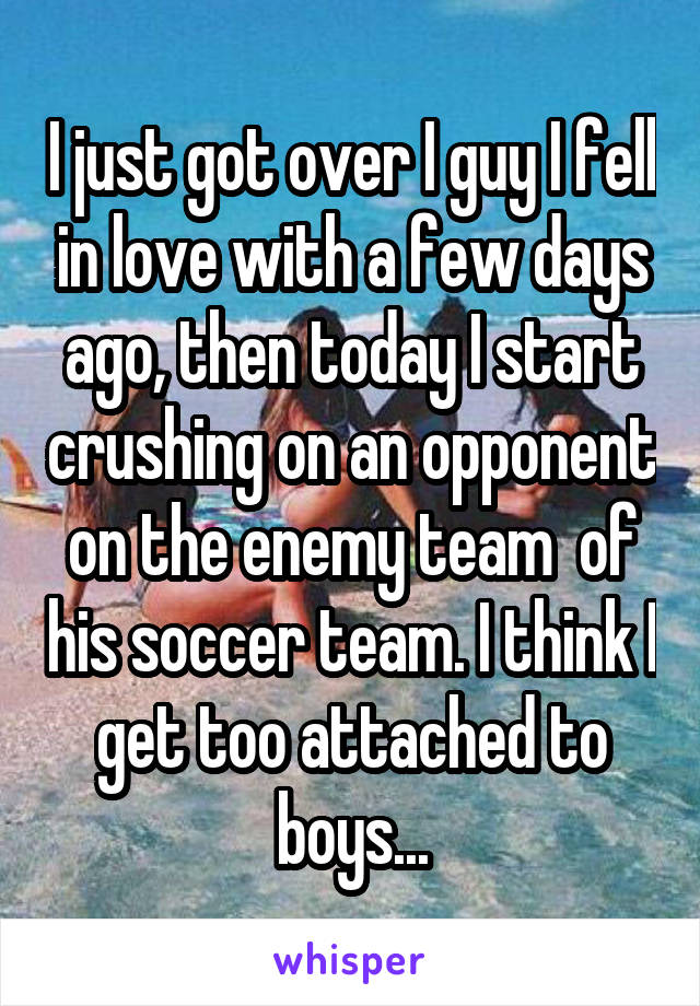 I just got over I guy I fell in love with a few days ago, then today I start crushing on an opponent on the enemy team  of his soccer team. I think I get too attached to boys...