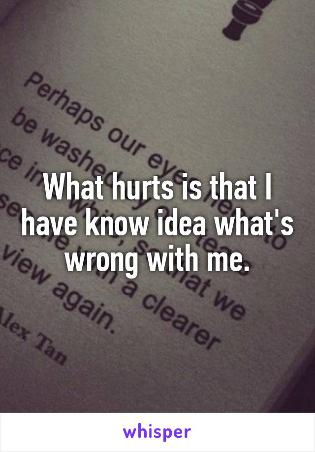 What hurts is that I have know idea what's wrong with me.