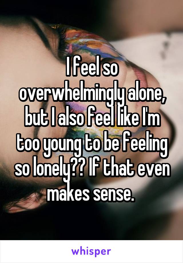 I feel so overwhelmingly alone, but I also feel like I'm too young to be feeling so lonely?? If that even makes sense. 