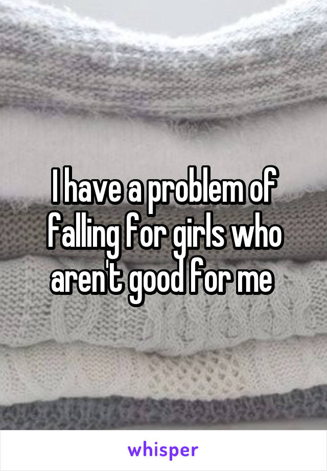 I have a problem of falling for girls who aren't good for me 