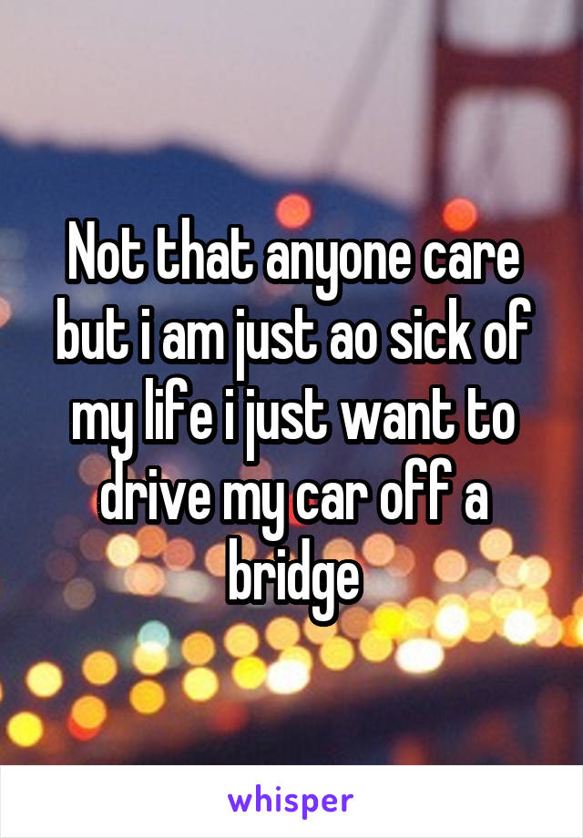 Not that anyone care but i am just ao sick of my life i just want to drive my car off a bridge