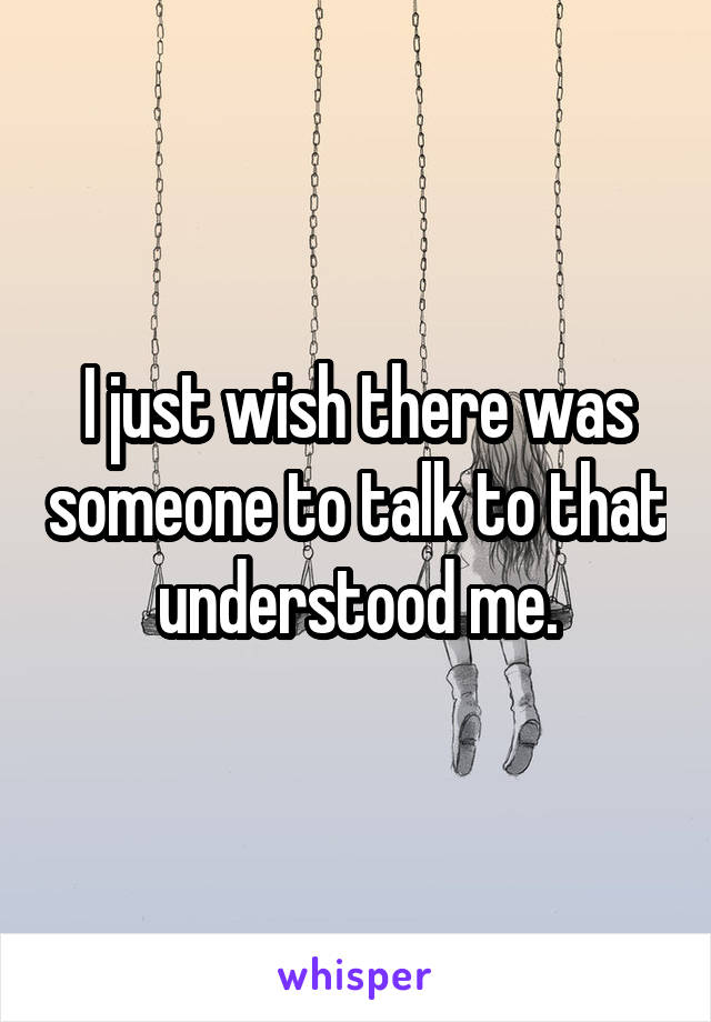 I just wish there was someone to talk to that understood me.