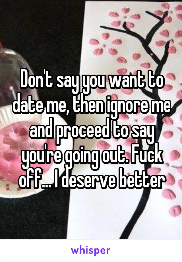 Don't say you want to date me, then ignore me and proceed to say you're going out. Fuck off... I deserve better