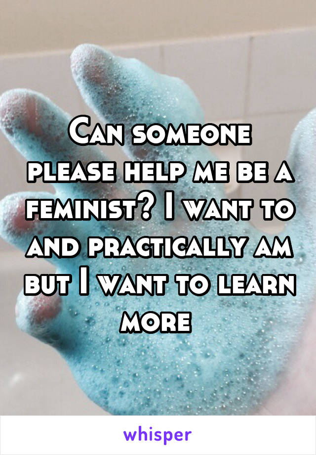 Can someone please help me be a feminist? I want to and practically am but I want to learn more 