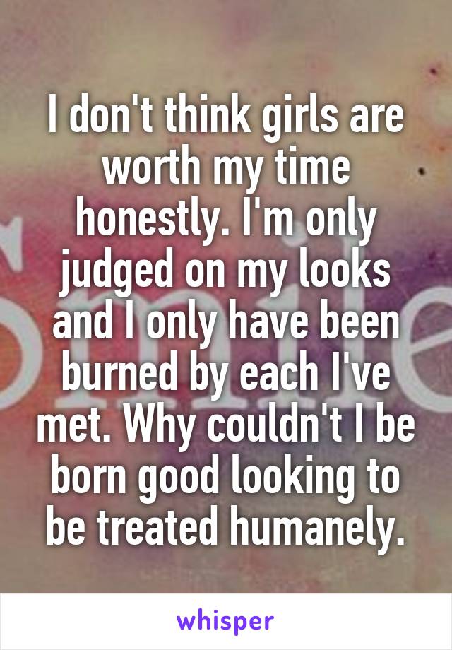 I don't think girls are worth my time honestly. I'm only judged on my looks and I only have been burned by each I've met. Why couldn't I be born good looking to be treated humanely.