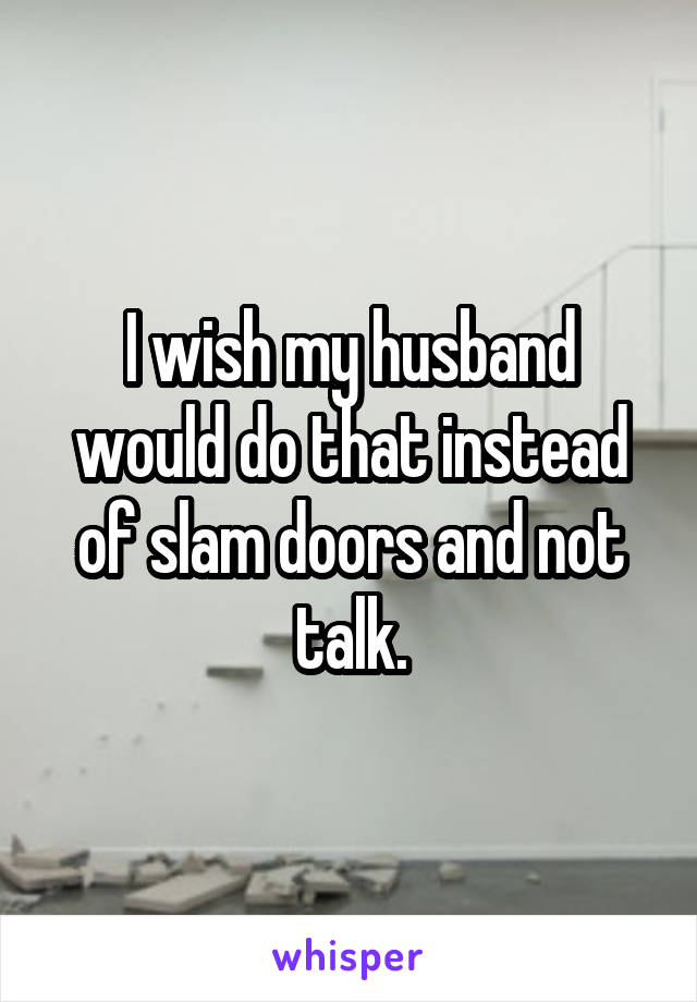 I wish my husband would do that instead of slam doors and not talk.