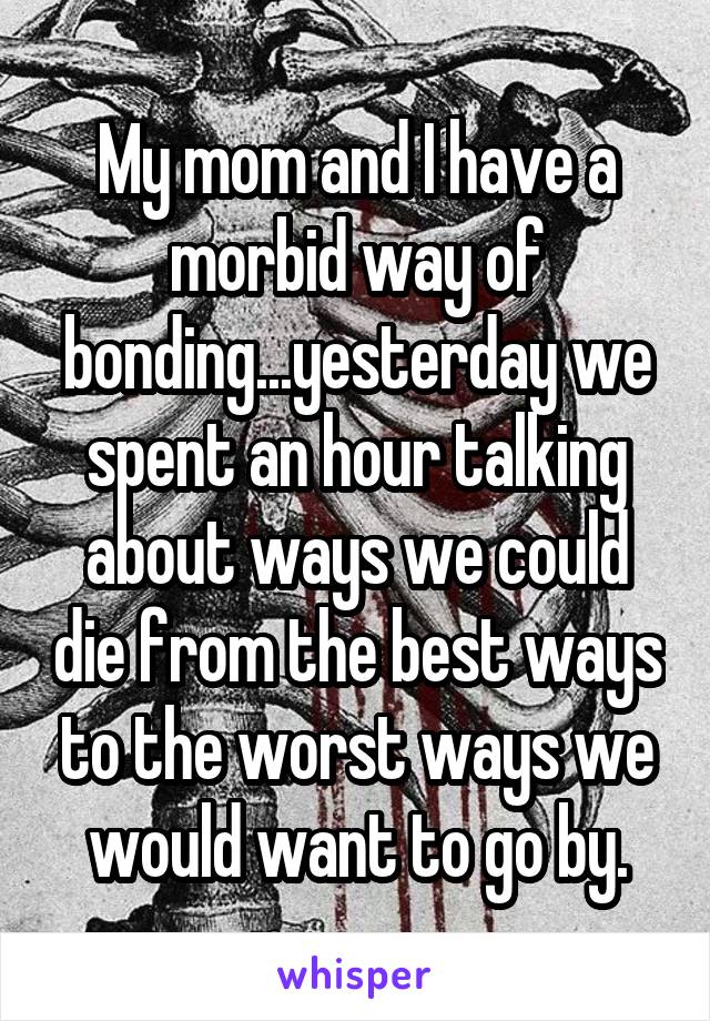 My mom and I have a morbid way of bonding...yesterday we spent an hour talking about ways we could die from the best ways to the worst ways we would want to go by.