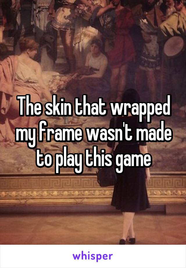 The skin that wrapped my frame wasn't made to play this game