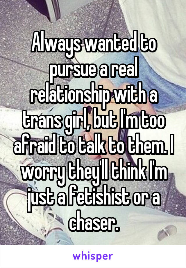 Always wanted to pursue a real relationship with a trans girl, but I'm too afraid to talk to them. I worry they'll think I'm just a fetishist or a chaser.