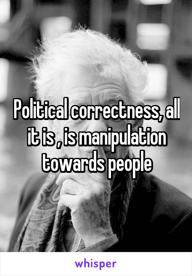 Political correctness, all it is , is manipulation towards people