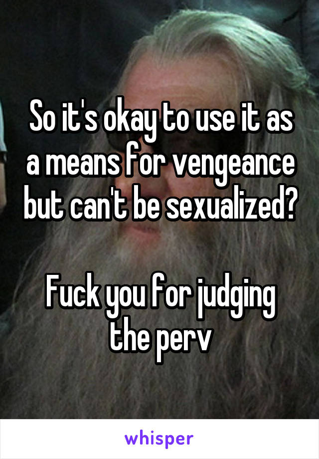 So it's okay to use it as a means for vengeance but can't be sexualized? 
Fuck you for judging the perv