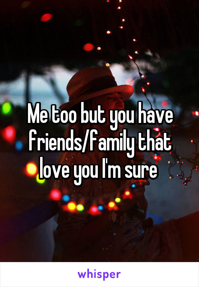 Me too but you have friends/family that love you I'm sure 